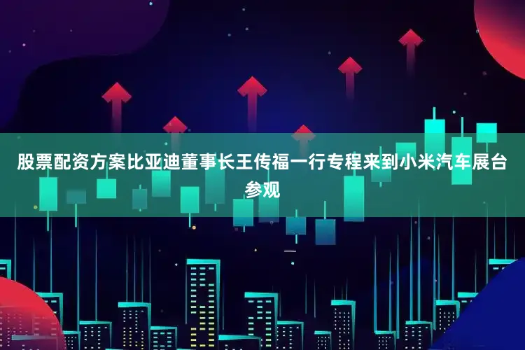 股票配资方案比亚迪董事长王传福一行专程来到小米汽车展台参观