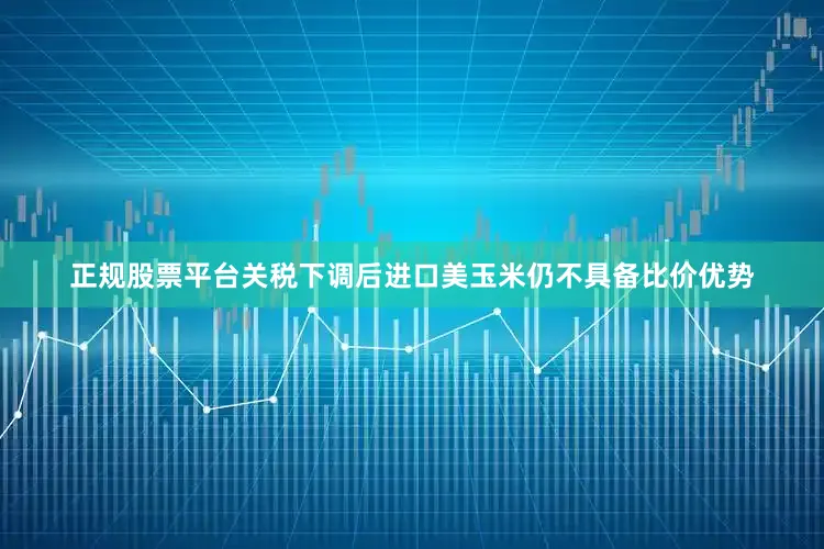 正规股票平台关税下调后进口美玉米仍不具备比价优势