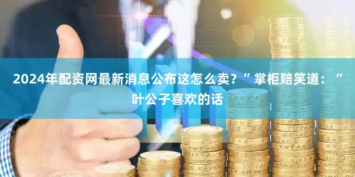 2024年配资网最新消息公布这怎么卖？”掌柜赔笑道：“叶公子喜欢的话