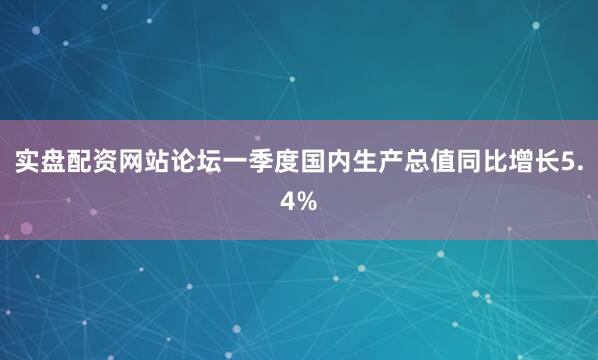 实盘配资网站论坛一季度国内生产总值同比增长5.4%