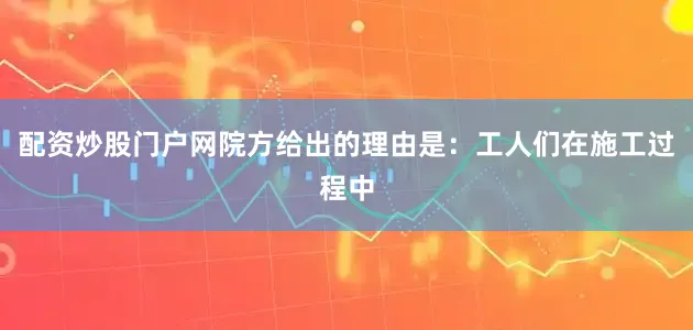 配资炒股门户网院方给出的理由是：工人们在施工过程中