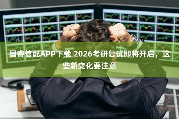 国睿信配APP下载 2026考研复试即将开启，这些新变化要注意