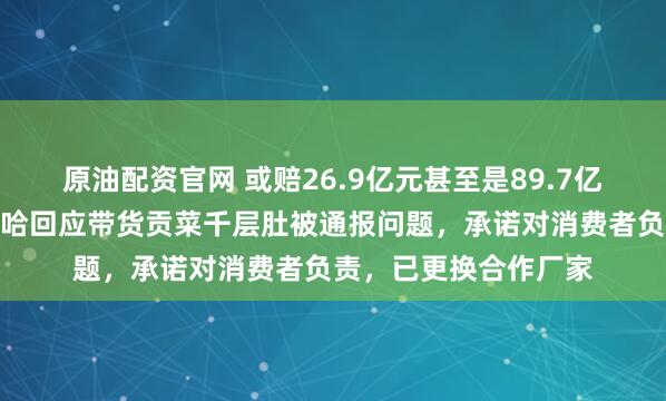 原油配资官网 或赔26.9亿元甚至是89.7亿元，千万粉丝网红鹿哈回应带货贡菜千层肚被通报问题，承诺对消费者负责，已更换合作厂家