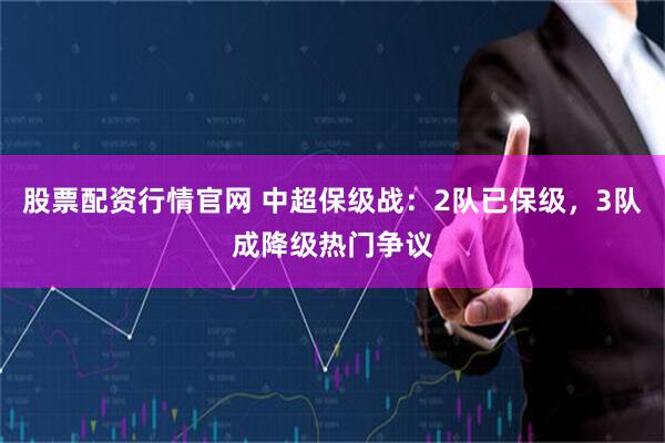 股票配资行情官网 中超保级战：2队已保级，3队成降级热门争议