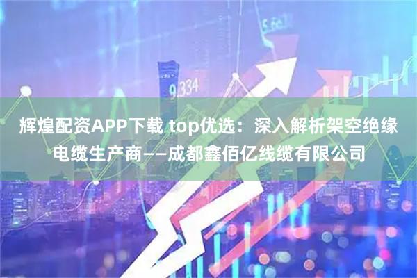 辉煌配资APP下载 top优选：深入解析架空绝缘电缆生产商——成都鑫佰亿线缆有限公司