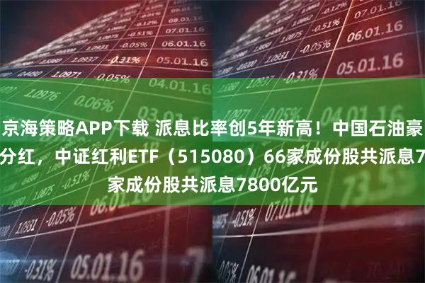 京海策略APP下载 派息比率创5年新高！中国石油豪掷458亿分红，中证红利ETF（515080）66家成份股共派息7800亿元