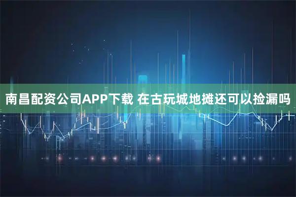 南昌配资公司APP下载 在古玩城地摊还可以捡漏吗