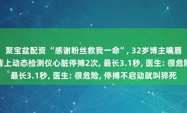 聚宝盆配资 “感谢粉丝救我一命”, 32岁博主嘴唇发紫被粉丝催检查, 背上动态检测仪心脏停搏2次, 最长3.1秒, 医生: 很危险, 停搏不启动就叫猝死