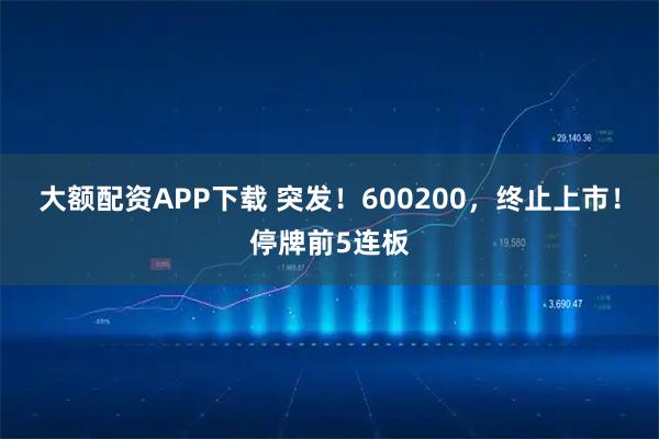大额配资APP下载 突发！600200，终止上市！停牌前5连板
