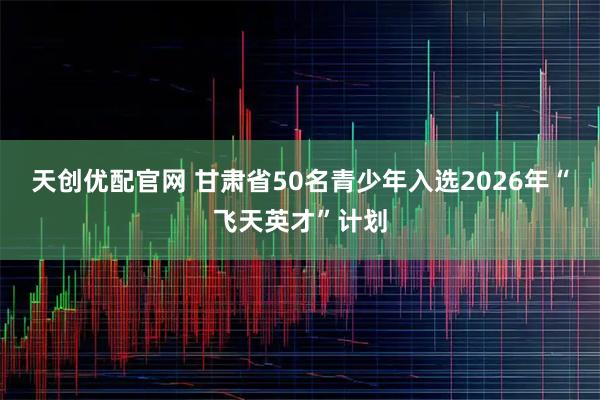 天创优配官网 甘肃省50名青少年入选2026年“飞天英才”计划