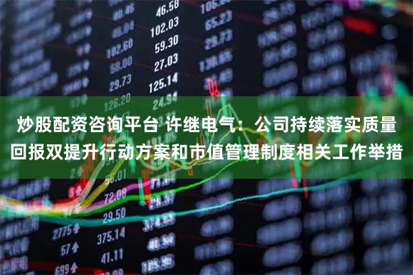 炒股配资咨询平台 许继电气:公司持续落实质量回报双提升行动方案和市值管理制度相关工作举措