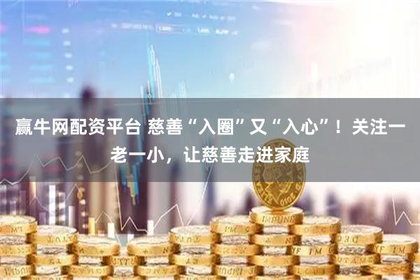 赢牛网配资平台 慈善“入圈”又“入心”！关注一老一小，让慈善走进家庭
