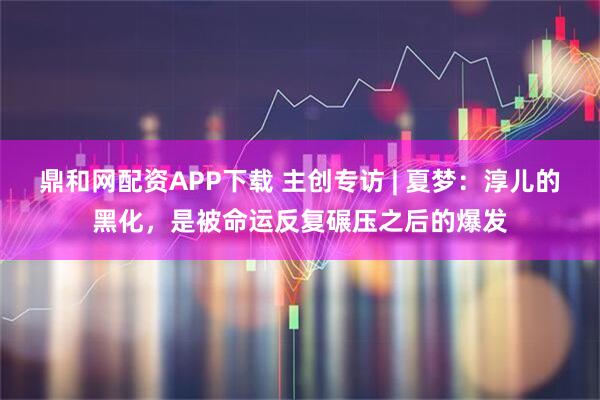 鼎和网配资APP下载 主创专访 | 夏梦：淳儿的黑化，是被命运反复碾压之后的爆发