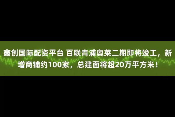 鑫创国际配资平台 百联青浦奥莱二期即将竣工，新增商铺约100家，总建面将超20万平方米！