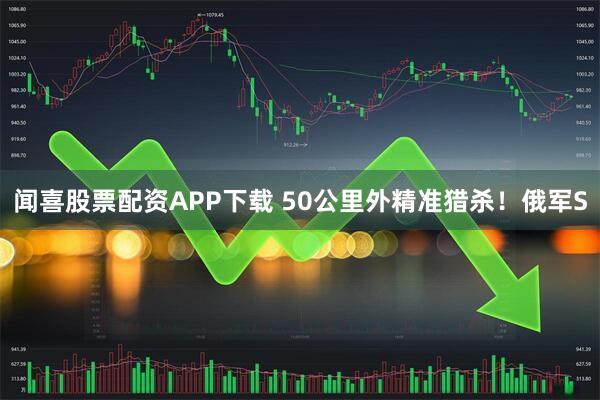 闻喜股票配资APP下载 50公里外精准猎杀！俄军S