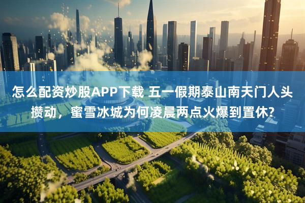 怎么配资炒股APP下载 五一假期泰山南天门人头攒动，蜜雪冰城为何凌晨两点火爆到置休?