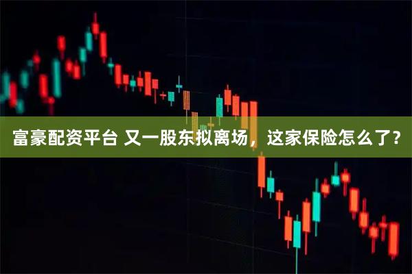 富豪配资平台 又一股东拟离场，这家保险怎么了？