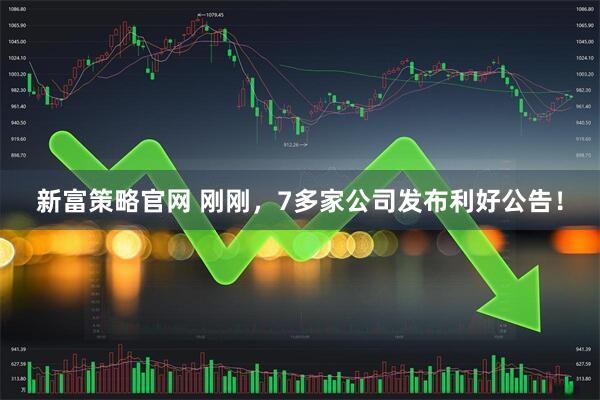 新富策略官网 刚刚，7多家公司发布利好公告！