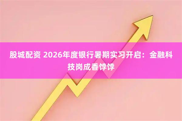 股城配资 2026年度银行暑期实习开启:金融科技岗成香饽饽