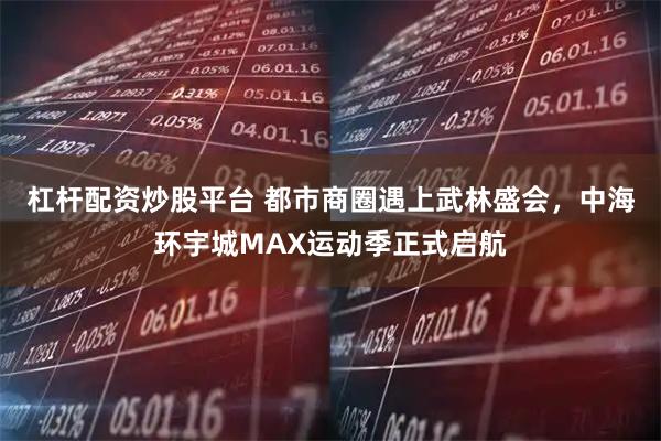 杠杆配资炒股平台 都市商圈遇上武林盛会,中海环宇城MAX运动季正式启航