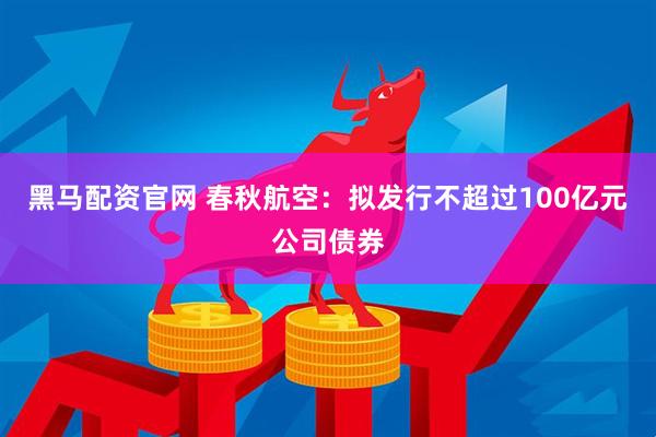 黑马配资官网 春秋航空：拟发行不超过100亿元公司债券