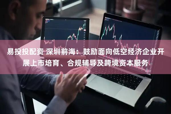 易投投配资 深圳前海：鼓励面向低空经济企业开展上市培育、合规辅导及跨境资本服务