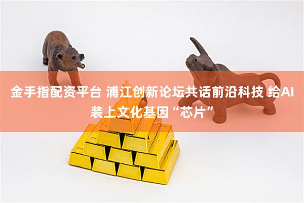 金手指配资平台 浦江创新论坛共话前沿科技 给AI装上文化基因“芯片”